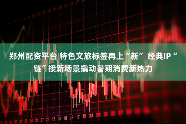 郑州配资平台 特色文旅标签再上“新” 经典IP“链”接新场景撬动暑期消费新热力