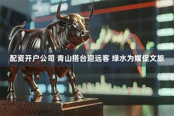 配资开户公司 青山搭台迎远客 绿水为媒促文旅