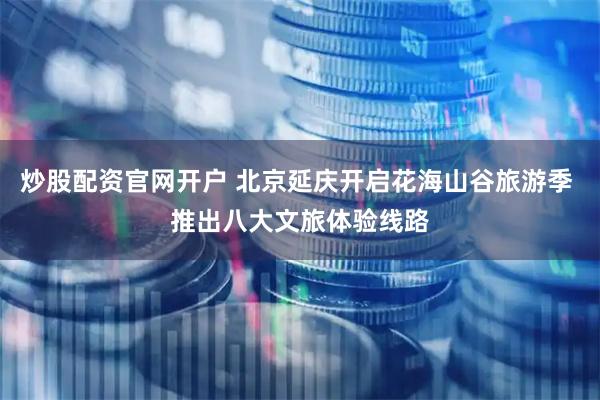 炒股配资官网开户 北京延庆开启花海山谷旅游季 推出八大文旅体验线路