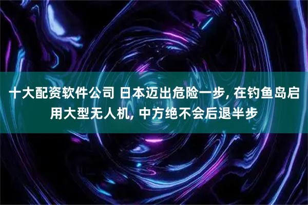 十大配资软件公司 日本迈出危险一步, 在钓鱼岛启用大型无人机, 中方绝不会后退半步