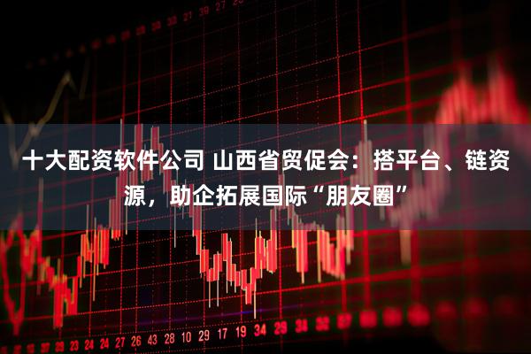 十大配资软件公司 山西省贸促会：搭平台、链资源，助企拓展国际“朋友圈”