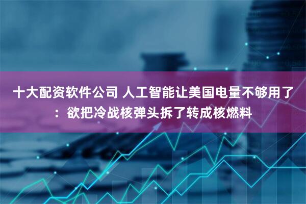 十大配资软件公司 人工智能让美国电量不够用了：欲把冷战核弹头拆了转成核燃料