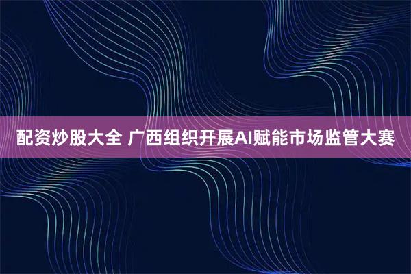 配资炒股大全 广西组织开展AI赋能市场监管大赛