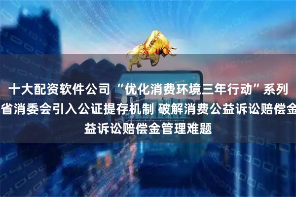十大配资软件公司 “优化消费环境三年行动”系列报道|四川省消委会引入公证提存机制 破解消费公益诉讼赔偿金管理难题