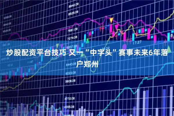 炒股配资平台技巧 又一“中字头”赛事未来6年落户郑州