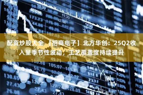 配资炒股大全 【招商电子】北方华创：25Q2收入呈季节性波动，工艺覆盖度持续提升