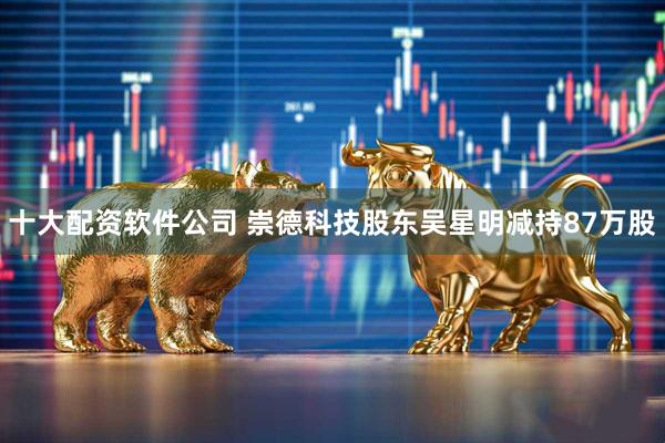 十大配资软件公司 崇德科技股东吴星明减持87万股