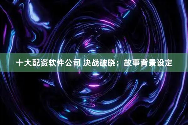 十大配资软件公司 决战破晓：故事背景设定
