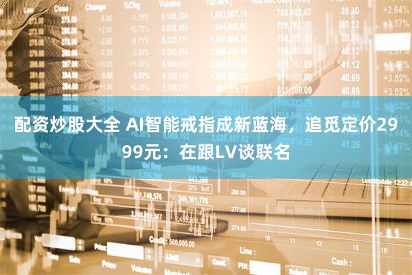 配资炒股大全 AI智能戒指成新蓝海，追觅定价2999元：在跟LV谈联名