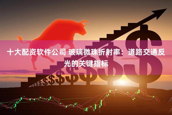 十大配资软件公司 玻璃微珠折射率：道路交通反光的关键指标