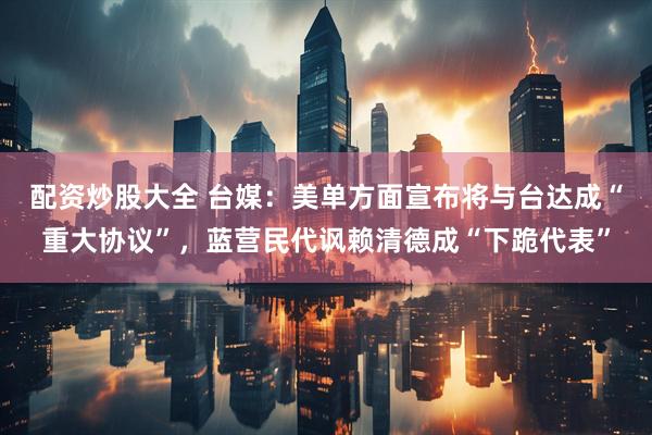 配资炒股大全 台媒：美单方面宣布将与台达成“重大协议”，蓝营民代讽赖清德成“下跪代表”