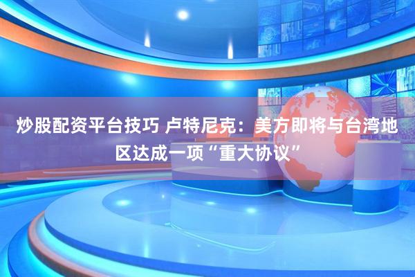 炒股配资平台技巧 卢特尼克：美方即将与台湾地区达成一项“重大协议”