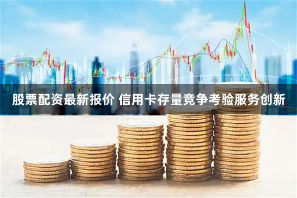 股票配资最新报价 信用卡存量竞争考验服务创新