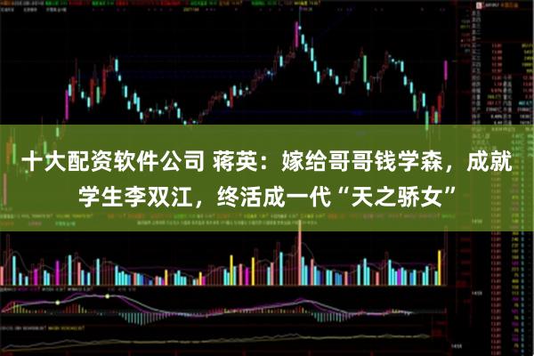 十大配资软件公司 蒋英：嫁给哥哥钱学森，成就学生李双江，终活成一代“天之骄女”