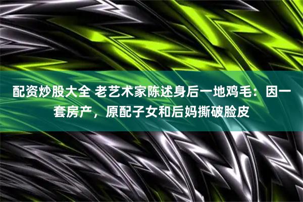 配资炒股大全 老艺术家陈述身后一地鸡毛：因一套房产，原配子女和后妈撕破脸皮