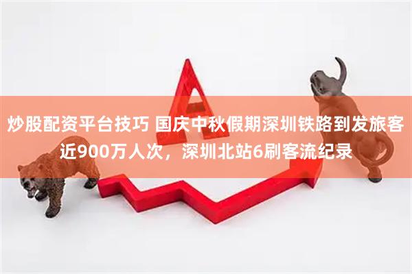 炒股配资平台技巧 国庆中秋假期深圳铁路到发旅客近900万人次，深圳北站6刷客流纪录