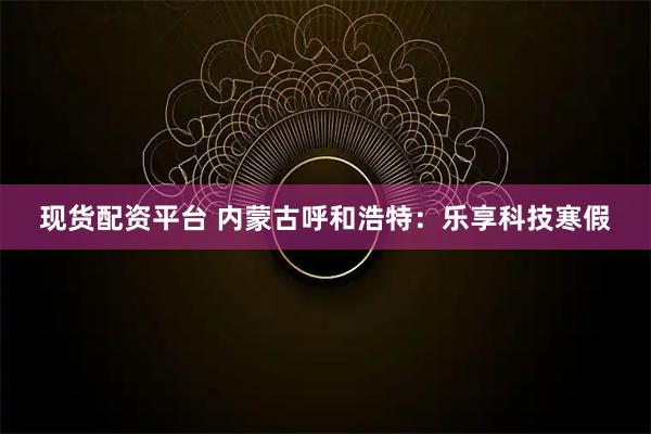 现货配资平台 内蒙古呼和浩特：乐享科技寒假