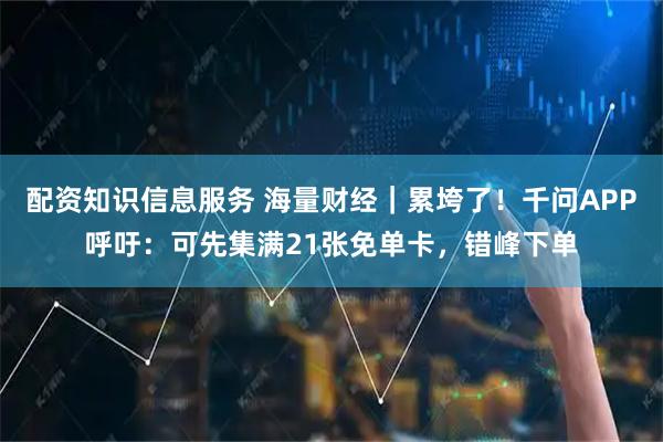 配资知识信息服务 海量财经｜累垮了！千问APP呼吁：可先集满21张免单卡，错峰下单
