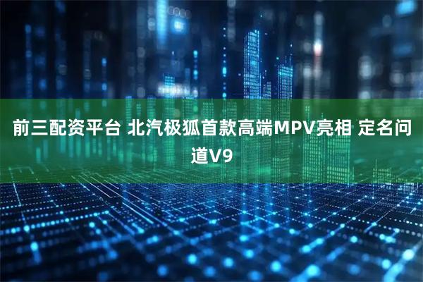 前三配资平台 北汽极狐首款高端MPV亮相 定名问道V9