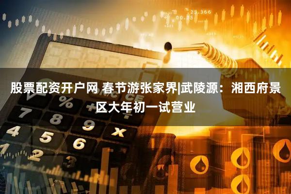 股票配资开户网 春节游张家界|武陵源：湘西府景区大年初一试营业