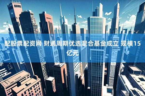 配股票配资网 财通周期优选混合基金成立 规模15亿元