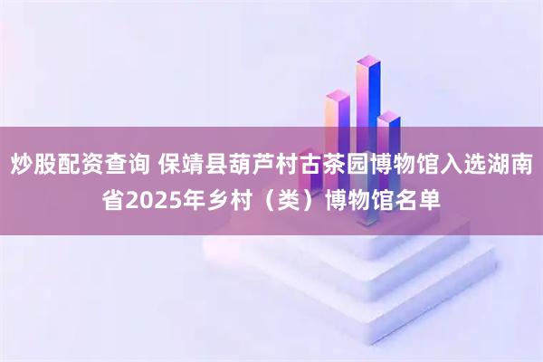 炒股配资查询 保靖县葫芦村古茶园博物馆入选湖南省2025年乡村（类）博物馆名单