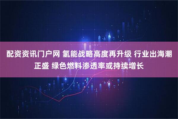 配资资讯门户网 氢能战略高度再升级 行业出海潮正盛 绿色燃料渗透率或持续增长