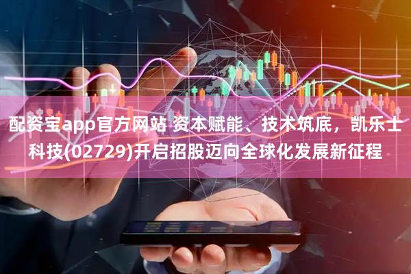 配资宝app官方网站 资本赋能、技术筑底，凯乐士科技(02729)开启招股迈向全球化发展新征程