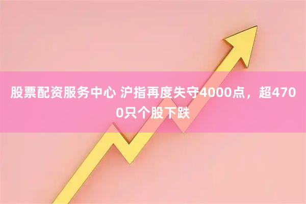 股票配资服务中心 沪指再度失守4000点,超4700只个股下跌