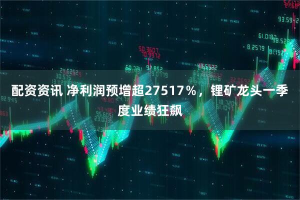 配资资讯 净利润预增超27517%,锂矿龙头一季度业绩狂飙