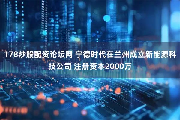 178炒股配资论坛网 宁德时代在兰州成立新能源科技公司 注册资本2000万