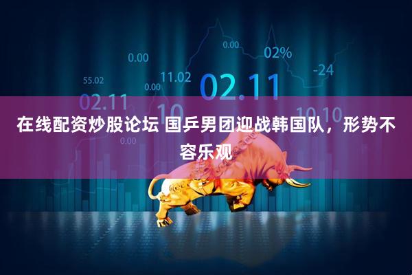 在线配资炒股论坛 国乒男团迎战韩国队，形势不容乐观
