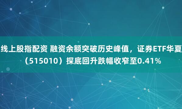 线上股指配资 融资余额突破历史峰值，证券ETF华夏（515010）探底回升跌幅收窄至0.41%