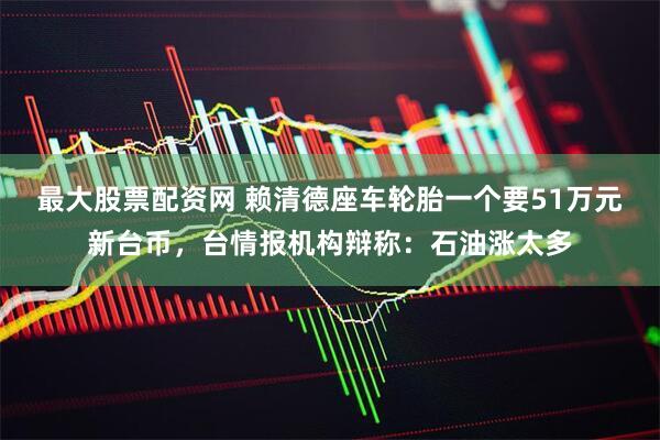 最大股票配资网 赖清德座车轮胎一个要51万元新台币，台情报机构辩称：石油涨太多