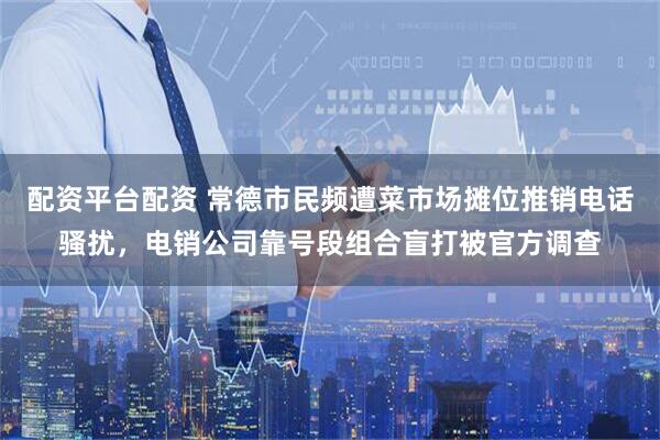 配资平台配资 常德市民频遭菜市场摊位推销电话骚扰，电销公司靠号段组合盲打被官方调查