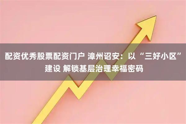 配资优秀股票配资门户 漳州诏安：以 “三好小区” 建设 解锁基层治理幸福密码