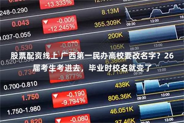 股票配资线上 广西第一民办高校要改名字？26届考生考进去，毕业时校名就变了