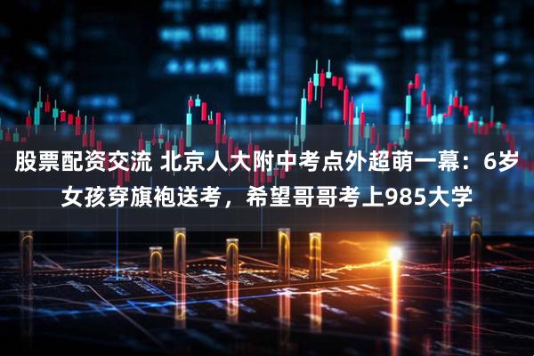 股票配资交流 北京人大附中考点外超萌一幕：6岁女孩穿旗袍送考，希望哥哥考上985大学