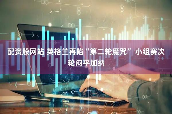 配资股网站 英格兰再陷“第二轮魔咒” 小组赛次轮闷平加纳