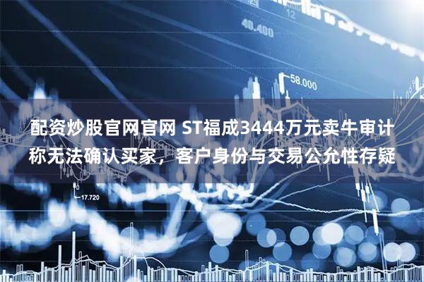 配资炒股官网官网 ST福成3444万元卖牛审计称无法确认买家，客户身份与交易公允性存疑