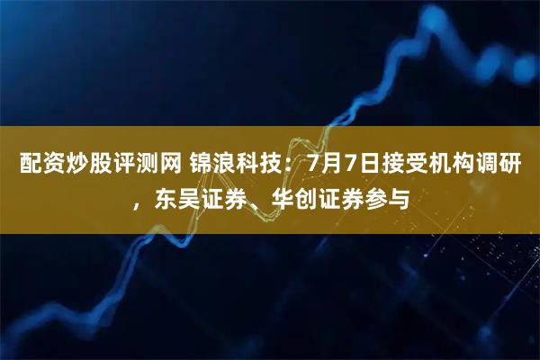 配资炒股评测网 锦浪科技:7月7日接受机构调研,东吴证券、华创证券参与