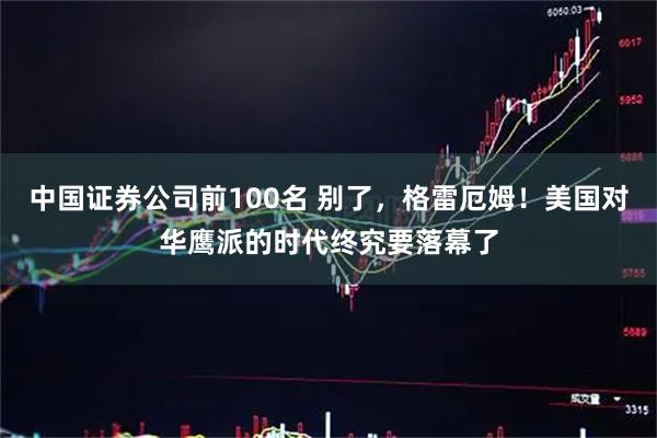 中国证券公司前100名 别了，格雷厄姆！美国对华鹰派的时代终究要落幕了