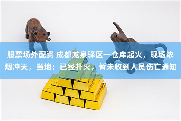 股票场外配资 成都龙泉驿区一仓库起火，现场浓烟冲天，当地：已经扑灭，暂未收到人员伤亡通知